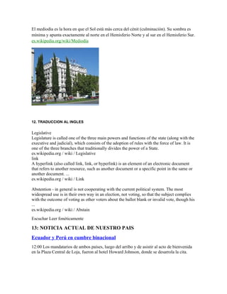 El mediodía es la hora en que el Sol está más cerca del cénit (culminación). Su sombra es
mínima y apunta exactamente al norte en el Hemisferio Norte y al sur en el Hemisferio Sur.
es.wikipedia.org/wiki/Mediodía
12. TRADUCCION AL INGLES
Legislative
Legislature is called one of the three main powers and functions of the state (along with the
executive and judicial), which consists of the adoption of rules with the force of law. It is
one of the three branches that traditionally divides the power of a State.
es.wikipedia.org / wiki / Legislative
link
A hyperlink (also called link, link, or hyperlink) is an element of an electronic document
that refers to another resource, such as another document or a specific point in the same or
another document. ...
es.wikipedia.org / wiki / Link
Abstention - in general is not cooperating with the current political system. The most
widespread use is in their own way in an election, not voting, so that the subject complies
with the outcome of voting as other voters about the ballot blank or invalid vote, though his
...
es.wikipedia.org / wiki / Abstain
Escuchar Leer fonéticamente
13: NOTICIA ACTUAL DE NUESTRO PAIS
Ecuador y Perú en cumbre binacional
12:00 Los mandatarios de ambos países, luego del arribo y de asistir al acto de bienvenida
en la Plaza Central de Loja, fueron al hotel Howard Johnson, donde se desarrola la cita.
 