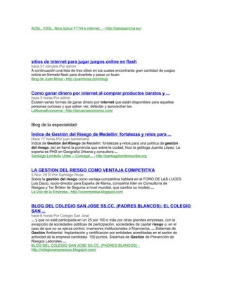 ADSL, VDSL, fibra óptica FTTH e internet... - http://bandaancha.eu/
sitios de internet para jugar juegos online en flash
hace 51 minutos Por admin
A continuación una lista de tres sitios en los cuales encontrarás gran cantidad de juegos
online en formato flash para divertirte y pasar un buen.
Blog de Juan Mosa - http://juanmosa.com/blog/
Como ganar dinero por internet al comprar productos baratos y ...
hace 5 horas Por admin
Existen varias formas de ganar dinero por internet que están disponibles para aquellas
personas curiosas y que saben ver, detectar y aprovechar las.
LaNuevaEconomía - http://lanuevaeconomia.com/
Blog de la especialidad
Índice de Gestión del Riesgo de Medellín: fortalezas y retos para ...
Hace 17 horas Por juan.santamaria
Índice de Gestión del Riesgo de Medellín: fortalezas y retos para una política de gestión
del riesgo, así se llamó la ponencia que sobre la ciudad, hizo la geóloga Juanita López. La
experta es PHD en Geografía Urbana y consultora ...
Santiago Londoño Uribe ›› Concejal... - http://santiagolondonouribe.org
LA GESTION DEL RIESGO COMO VENTAJA COMPETITIVA
5 Nov. 2010 Por Santiago Rivas
Sobre la gestión del riesgo como ventaja competitiva hablará en el FORO DE LAS LUCES
Luis Dacio, socio-director para España de Marsa, compañía líder en Consultoría de
Riesgos y 1er Bróker de Seguros a nivel mundial, que cambia su modelo ...
La Voz de la Empresa - http://vozempresa.blogspot.com
BLOG DEL COLEGIO SAN JOSE SS.CC. (PADRES BLANCOS): EL COLEGIO
SAN ...
hace 6 horas Por Colegio San José
... y que no esté participada en un 25 por 100 o más por otras grandes empresas, con la
excepción de sociedades públicas de participación, sociedades de capital riesgo o, en el
caso de que no se ejerza control, inversores institucionales o financieros. ... Sistemas de
Gestión Ambiental. Implantación y certificación por entidades acreditadas en el sector de
actividad de la empresa candidata. 150 puntos. Sistemas de Gestión de Prevención de
Riesgos Laborales ...
BLOG DEL COLEGIO SAN JOSE SS.CC. (PADRES BLANCOS) -
http://colegiosanjosesscc.blogspot.com/
 