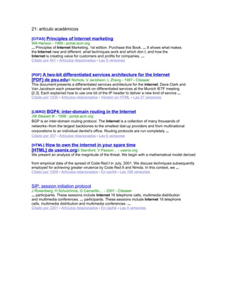 21: articulo académicos
[CITAS] Principles of Internet marketing
WA Hanson - 1999 - portal.acm.org
... Principles of Internet Marketing, 1st edition. Purchase this Book. ... It shows what makes
the Internet new and different, what techniques work and which don t, and how the
Internet is creating value for customers and profits for companies. ...
Citado por 441 - Artículos relacionados - Las 5 versiones
[PDF] A two-bit differentiated services architecture for the Internet
[PDF] de psu.eduK Nichols, V Jacobson, L Zhang - 1997 - Citeseer
This document presents a differentiated services architecture for the internet. Dave Clark and
Van Jacobson each presented work on differentiated services at the Munich IETF meeting
[2,3]. Each explained how to use one bit of the IP header to deliver a new kind of service ...
Citado por 1035 - Artículos relacionados - Versión en HTML - Las 57 versiones
[LIBRO] BGP4: inter-domain routing in the Internet
JW Stewart III - 1998 - portal.acm.org
BGP is an inter-domain routing protocol. The Internet is a collection of many thousands of
networks--from the largest backbones to the smallest dial-up providers and from multinational
corporations to an individual dentist's office. Routing protocols are run completely ...
Citado por 357 - Artículos relacionados - Las 6 versiones
[HTML] How to own the internet in your spare time
[HTML] de usenix.orgS Staniford, V Paxson… - usenix.org
We present an analysis of the magnitude of the threat. We begin with a mathematical model derived
from empirical data of the spread of Code Red I in July, 2001. We discuss techniques subsequently
employed for achieving greater virulence by Code Red II and Nimda. In this context, we ...
Citado por 1009 - Artículos relacionados - En caché - Las 169 versiones
SIP: session initiation protocol
J Rosenberg, H Schulzrinne, G Camarillo… - 2001 - Citeseer
... participants. These sessions include Internet 16 telephone calls, multimedia distribution
and multimedia conferences. ... participants. These sessions include Internet 16 telephone
calls, multimedia distribution and multimedia conferences. ...
Citado por 3301 - Artículos relacionados - En caché - Las 4 versiones
 