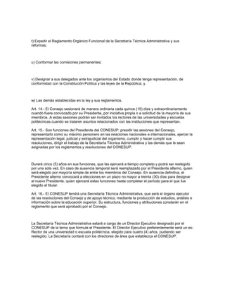 t) Expedir el Reglamento Orgánico Funcional de la Secretaría Técnica Administrativa y sus
reformas;
u) Conformar las comisiones permanentes;
v) Designar a sus delegados ante los organismos del Estado donde tenga representación, de
conformidad con la Constitución Política y las leyes de la República; y,
w) Las demás establecidas en la ley y sus reglamentos.
Art. 14.- El Consejo sesionará de manera ordinaria cada quince (15) días y extraordinariamente
cuando fuere convocado por su Presidente, por iniciativa propia o a solicitud de la mayoría de sus
miembros. A estas sesiones podrán ser invitados los rectores de las universidades y escuelas
politécnicas cuando se trataren asuntos relacionados con las instituciones que representan.
Art. 15.- Son funciones del Presidente del CONESUP: presidir las sesiones del Consejo,
representarlo como su máximo personero en las relaciones nacionales e internacionales, ejercer la
representación legal, judicial y extrajudicial del organismo, cumplir y hacer cumplir sus
resoluciones, dirigir el trabajo de la Secretaría Técnica Administrativa y las demás que le sean
asignadas por los reglamentos y resoluciones del CONESUP.
Durará cinco (5) años en sus funciones, que las ejercerá a tiempo completo y podrá ser reelegido
por una sola vez. En caso de ausencia temporal será reemplazado por el Presidente alterno, quien
será elegido por mayoría simple de entre los miembros del Consejo. En ausencia definitiva, el
Presidente alterno convocará a elecciones en un plazo no mayor a treinta (30) días para designar
al nuevo Presidente, quien ejercerá estas funciones hasta completar el período para el que fue
elegido el titular.
Art. 16.- El CONESUP tendrá una Secretaría Técnica Administrativa, que será el órgano ejecutor
de las resoluciones del Consejo y de apoyo técnico, mediante la producción de estudios, análisis e
información sobre la educación superior. Su estructura, funciones y atribuciones constarán en el
reglamento que será aprobado por el Consejo.
La Secretaría Técnica Administrativa estará a cargo de un Director Ejecutivo designado por el
CONESUP de la terna que formule el Presidente. El Director Ejecutivo preferentemente será un ex-
Rector de una universidad o escuela politécnica, elegido para cuatro (4) años, pudiendo ser
reelegido. La Secretaría contará con los directores de área que establezca el CONESUP.
 