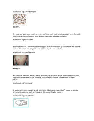 es.wikipedia.org / wiki / Estrogens
ECZEMA
Un eccema o eczema es una afección dermatológica (de la piel), caracterizada por una inflamación
que presenta diversas lesiones como: eritema, vesículas, pápulas y exudación.
es.wikipedia.org/wiki/Eczema
Eczema Eczema is a condition or dermatological (skin) characterized by inflammation that presents
various skin lesions including erythema, vesicles, papules and exudation.
es.wikipedia.org / wiki / Eczema
AREOLA
En anatomía, el término areola o aréola (diminutivo del latín area, «lugar abierto») se utiliza para
describir cualquier área circular pequeña, como por ejemplo la piel coloreada que rodea el
pezón. ...
es.wikipedia.org/wiki/Areola
In anatomy, the term areola or areola (diminutive of Latin area, "open place") is used to describe
any small circular area such as the colored skin surrounding the nipple. ...
es.wikipedia.org / wiki / Areola
 