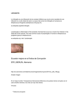 LINFANGITIS
La linfangitis es una inflamación de los canales linfáticos que ocurre como resultado de una
infección en un sitio distal del canal. La causa más común de linfangitis en humanos es
Streptococcus Pyogenes (estreptococo del grupo A).
es.wikipedia.org/wiki/Linfangitis
Lymphangitis is inflammation of the lymphatic channels that occurs as a result of an infection in the
distal site of the channel. The most common cause of lymphangitis in humans is Streptococcus
pyogenes (group A streptococcus).
es.wikipedia.org / wiki / lymphangitis
Ecuador mejora en el Índice de Corrupción
EFE | BERLÍN, Alemania
http://src.eluniverso.com/data/recursos/imagenes/ticorrupcion2010-ec_228_168.jpg
Ampliar imagen
En el mapa mundial, Transparencia Internacional diferencia a los países menos corruptos con el
color amarillo mientras a los más con rojo más intenso.
Vínculos
* Índice de corrupción
 