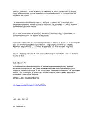 En medio, entre los 3,7 puntos de Brasil y los 2,8 enteros de Bolivia, se encuadran el resto de
países iberoamericanos, que han experimentado variaciones menores en su clasificación con
respecto al año pasado.
Las puntuaciones de Colombia (puesto 78), Perú (78), Guatemala (91) y México (91) han
empeorado ligeramente, mientras que las de El Salvador (73), Panamá (73) y Bolivia (110) han
experimentado pequeñas mejoras.
Por su parte, los resultados de Brasil (69), República Dominicana (101) y Argentina (105) no
sufrieron modificaciones con respecto al año pasado.
Como en los últimos años, las naciones mejor situadas en el Índice de Percepción de la Corrupción
2010 son Dinamarca (9,3), Nueva Zelanda (9,3) y Singapur (9,3), mientras que Irak (1,5),
Afganistán (1,4), Birmania (1,4) y Somalia (1,1) cierran la lista de 178 estados y regiones.
España sube dos puestos, del 32 al 30, pero mantiene su puntuación de 6,1 puntos en la escala
máxima de diez.
QUE SON LOS TIC
Son herramientas que han transformado de manera rápida que las empresas y personas
encuentran una información, esto quiere decir en el pasado se encontraba la información en
bibliotecas o periódicos ahora las tic han hecho que las fuentes de consultas sean mas sencillas en
internet, y nos facilitan para el aprendizaje y también podemos crear un block y ponemos los
comentarios o intercambiar opiniones.
CORPORACION COLOMBIA DIGITAL
http://www.youtube.com/watch?v=BzPqCCRYYvI
LIBRO DE INTERNET
Ing. Lackerbaurer
 