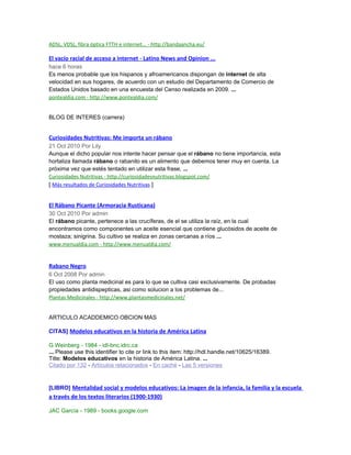ADSL, VDSL, fibra óptica FTTH e internet... - http://bandaancha.eu/
El vacío racial de acceso a internet - Latino News and Opinion ...
hace 6 horas
Es menos probable que los hispanos y afroamericanos dispongan de internet de alta
velocidad en sus hogares, de acuerdo con un estudio del Departamento de Comercio de
Estados Unidos basado en una encuesta del Censo realizada en 2009. ...
pontealdia.com - http://www.pontealdia.com/
BLOG DE INTERES (carrera)
Curiosidades Nutritivas: Me importa un rábano
21 Oct 2010 Por Lily
Aunque el dicho popular nos intente hacer pensar que el rábano no tiene importancia, esta
hortaliza llamada rábano o rabanito es un alimento que debemos tener muy en cuenta. La
próxima vez que estés tentado en utilizar esta frase, ...
Curiosidades Nutritivas - http://curiosidadesnutritivas.blogspot.com/
[ Más resultados de Curiosidades Nutritivas ]
El Rábano Picante (Armoracia Rusticana)
30 Oct 2010 Por admin
El rábano picante, pertenece a las crucíferas, de el se utiliza la raíz, en la cual
encontramos como componentes un aceite esencial que contiene glucósidos de aceite de
mostaza; sinigrina. Su cultivo se realiza en zonas cercanas a ríos ...
www.menualdia.com - http://www.menualdia.com/
Rabano Negro
6 Oct 2008 Por admin
El uso como planta medicinal es para lo que se cultiva casi exclusivamente. De probadas
propiedades antidispepticas, asi como solucion a los problemas de...
Plantas Medicinales - http://www.plantasmedicinales.net/
ARTICULO ACADDEMICO OBCION MAS
CITAS] Modelos educativos en la historia de América Latina
G Weinberg - 1984 - idl-bnc.idrc.ca
... Please use this identifier to cite or link to this item: http://hdl.handle.net/10625/16389.
Title: Modelos educativos en la historia de América Latina. ...
Citado por 132 - Artículos relacionados - En caché - Las 5 versiones
[LIBRO] Mentalidad social y modelos educativos: La imagen de la infancia, la familia y la escuela
a través de los textos literarios (1900-1930)
JAC García - 1989 - books.google.com
 
