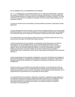 DE LA ASAMBLEA DE LA UNIVERSIDAD ECUATORIANA
Art. 9.- La Asamblea de la Universidad Ecuatoriana es un organismo representativo y consultivo
que sugiere al CONESUP políticas y lineamientos para las universidades y escuelas politécnicas.
Tendrá potestad resolutiva en aquellos asuntos que CONESUP le someta a su decisión. Con fines
informativos conocerá de los resultados de la gestión anual del Consejo. Estará integrada por los
siguientes miembros:
a) Todos los rectores de las universidades y escuelas politécnicas públicas y particulares creadas
legalmente;
b) Doce representantes de los docentes: ocho por las universidades públicas, dos por las escuelas
politécnicas públicas, uno por las universidades y escuelas politécnicas particulares y el Presidente
de la Federación Nacional de Profesores Universitarios y Politécnicos del Ecuador, FENAPUPE.
En la representación de los docentes se deberá evitar que una institución tenga más de uno y se
procurará que provengan de las diferentes regiones del país;
c) Ocho representantes de los estudiantes: los presidentes de las federaciones nacionales de
estudiantes de las universidades públicas, de las escuelas politécnicas públicas y de las
universidades y escuelas politécnicas particulares; dos representantes por las universidades
públicas, dos por las escuelas politécnicas públicas y uno por las universidades y escuelas
politécnicas particulares; este último deberá ser del sector cofinanciado por el Estado o
autofinanciado, que no represente al mismo sector al que pertenece el Presidente de la Federación
Nacional; y,
d) Dos representantes de los empleados y trabajadores, que serán el Presidente de la Federación
Nacional de Empleados y Trabajadores Universitarios y Politécnicos del Ecuador, FENATUPE y el
Secretario General de los Sindicatos de Trabajadores Universitarios y Politécnicos del Ecuador,
FENASOUPE.
Cuando se creare una universidad o escuela politécnica pública, se incrementará el número de
miembros de la Asamblea con un representante de los docentes de las universidades y escuelas
politécnicas particulares; cuando la nueva universidad o escuela politécnica fuere particular, con un
representante de los docentes de las universidades del sector público.
Los representantes de los profesores, estudiantes y empleados y trabajadores serán elegidos por
sus respectivos estamentos mediante colegios electorales convocados por el CONESUP, al que
concurran los organismos representativos de cada uno de éstos que hayan sido elegidos
democráticamente para sus respectivos períodos, lo que deberá certificarlo la respectiva
universidad o escuela politécnica.
 