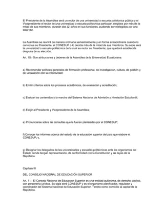 El Presidente de la Asamblea será un rector de una universidad o escuela politécnica pública y el
Vicepresidente el rector de una universidad o escuela politécnica particular, elegidos por más de la
mitad de sus miembros; durarán dos (2) años en sus funciones, pudiendo ser reelegidos por una
sola vez.
La Asamblea se reunirá de manera ordinaria semestralmente y en forma extraordinaria cuando lo
convoque su Presidente, el CONESUP o lo decida más de la mitad de sus miembros. Su sede será
la universidad o escuela politécnica de la cual es rector su Presidente, que quedará establecida
después de su elección.
Art. 10.- Son atribuciones y deberes de la Asamblea de la Universidad Ecuatoriana:
a) Recomendar políticas generales de formación profesional, de investigación, cultura, de gestión y
de vinculación con la colectividad;
b) Emitir criterios sobre los procesos académicos, de evaluación y acreditación;
c) Evaluar los contenidos y la marcha del Sistema Nacional de Admisión y Nivelación Estudiantil;
d) Elegir al Presidente y Vicepresidente de la Asamblea;
e) Pronunciarse sobre las consultas que le fueren planteadas por el CONESUP;
f) Conocer los informes acerca del estado de la educación superior del país que elabore el
CONESUP; y,
g) Designar los delegados de las universidades y escuelas politécnicas ante los organismos del
Estado donde tengan representación, de conformidad con la Constitución y las leyes de la
República.
Capítulo III
DEL CONSEJO NACIONAL DE EDUCACIÓN SUPERIOR
Art. 11.- El Consejo Nacional de Educación Superior es una entidad autónoma, de derecho público,
con personería jurídica. Su sigla será CONESUP y es el organismo planificador, regulador y
coordinador del Sistema Nacional de Educación Superior. Tendrá como domicilio la capital de la
República.
 