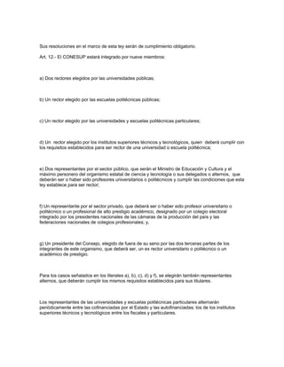 Sus resoluciones en el marco de esta ley serán de cumplimiento obligatorio.
Art. 12.- El CONESUP estará integrado por nueve miembros:
a) Dos rectores elegidos por las universidades públicas;
b) Un rector elegido por las escuelas politécnicas públicas;
c) Un rector elegido por las universidades y escuelas politécnicas particulares;
d) Un rector elegido por los institutos superiores técnicos y tecnológicos, quien deberá cumplir con
los requisitos establecidos para ser rector de una universidad o escuela politécnica;
e) Dos representantes por el sector público, que serán el Ministro de Educación y Cultura y el
máximo personero del organismo estatal de ciencia y tecnología o sus delegados o alternos, que
deberán ser o haber sido profesores universitarios o politécnicos y cumplir las condiciones que esta
ley establece para ser rector;
f) Un representante por el sector privado, que deberá ser o haber sido profesor universitario o
politécnico o un profesional de alto prestigio académico, designado por un colegio electoral
integrado por los presidentes nacionales de las cámaras de la producción del país y las
federaciones nacionales de colegios profesionales; y,
g) Un presidente del Consejo, elegido de fuera de su seno por las dos terceras partes de los
integrantes de este organismo, que deberá ser, un ex rector universitario o politécnico o un
académico de prestigio.
Para los casos señalados en los literales a), b), c), d) y f), se elegirán también representantes
alternos, que deberán cumplir los mismos requisitos establecidos para sus titulares.
Los representantes de las universidades y escuelas politécnicas particulares alternarán
periódicamente entre las cofinanciadas por el Estado y las autofinanciadas; los de los institutos
superiores técnicos y tecnológicos entre los fiscales y particulares.
 