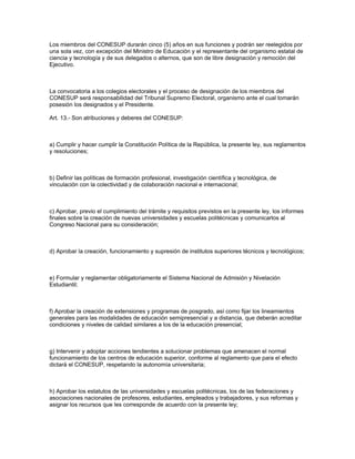 Los miembros del CONESUP durarán cinco (5) años en sus funciones y podrán ser reelegidos por
una sola vez, con excepción del Ministro de Educación y el representante del organismo estatal de
ciencia y tecnología y de sus delegados o alternos, que son de libre designación y remoción del
Ejecutivo.
La convocatoria a los colegios electorales y el proceso de designación de los miembros del
CONESUP será responsabilidad del Tribunal Supremo Electoral, organismo ante el cual tomarán
posesión los designados y el Presidente.
Art. 13.- Son atribuciones y deberes del CONESUP:
a) Cumplir y hacer cumplir la Constitución Política de la República, la presente ley, sus reglamentos
y resoluciones;
b) Definir las políticas de formación profesional, investigación científica y tecnológica, de
vinculación con la colectividad y de colaboración nacional e internacional;
c) Aprobar, previo el cumplimiento del trámite y requisitos previstos en la presente ley, los informes
finales sobre la creación de nuevas universidades y escuelas politécnicas y comunicarlos al
Congreso Nacional para su consideración;
d) Aprobar la creación, funcionamiento y supresión de institutos superiores técnicos y tecnológicos;
e) Formular y reglamentar obligatoriamente el Sistema Nacional de Admisión y Nivelación
Estudiantil;
f) Aprobar la creación de extensiones y programas de posgrado, así como fijar los lineamientos
generales para las modalidades de educación semipresencial y a distancia, que deberán acreditar
condiciones y niveles de calidad similares a los de la educación presencial;
g) Intervenir y adoptar acciones tendientes a solucionar problemas que amenacen el normal
funcionamiento de los centros de educación superior, conforme al reglamento que para el efecto
dictará el CONESUP, respetando la autonomía universitaria;
h) Aprobar los estatutos de las universidades y escuelas politécnicas, los de las federaciones y
asociaciones nacionales de profesores, estudiantes, empleados y trabajadores, y sus reformas y
asignar los recursos que les corresponde de acuerdo con la presente ley;
 