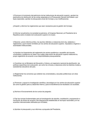 i) Promover el incremento del patrimonio de las instituciones de educación superior, aprobar los
parámetros de distribución de las rentas asignadas en el Presupuesto General del Estado o por
leyes especiales; aprobar el presupuesto anual del Consejo y sus modificaciones;
j) Expedir y reformar los reglamentos que sean necesarios para la gestión del Consejo;
k) Informar anualmente a la sociedad ecuatoriana, al Congreso Nacional y al Presidente de la
República sobre el estado de la educación superior en el país;
l) Resolver, previo informe jurídico, los asuntos referidos a violaciones de la ley, estatutos o
reglamentos, que le fueren remitidos por los centros de educación superior, imputados a órganos o
autoridades institucionales;
m) Aprobar los lineamientos del reglamento de carrera académica o escalafón del docente
universitario y politécnico en base a los cuales cada centro de educación superior elaborará su
propio reglamento de acuerdo a sus disponibilidades presupuestarias;
n) Coordinar con el Ministerio de Educación y Cultura y el organismo nacional de planificación, las
políticas específicas de la educación, así como los vínculos y relaciones entre los distintos niveles y
subsistemas educativos del país;
o) Reglamentar los convenios que celebren las universidades y escuelas politécnicas con otras
instituciones;
p) Promover y apoyar la investigación científica y tecnológica en los centros de educación superior
así como la gestión para su desarrollo interno y para la transferencia de resultados a la sociedad;
q) Normar el funcionamiento de los cursos de posgrado;
r) Fijar las normas fundamentales para la homologación de estudios, revalidación y equiparación e
inscripción de títulos de acuerdo a las disposiciones establecidas en las leyes nacionales y en los
acuerdos internacionales ratificados por el Estado;
s) Aprobar el presupuesto y sus reformas a propuesta del Presidente;
 