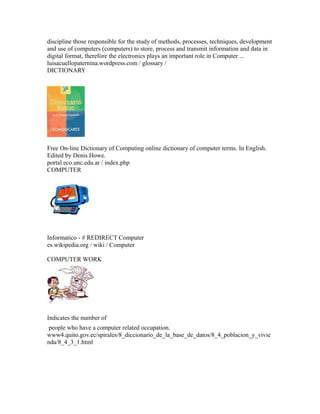 discipline those responsible for the study of methods, processes, techniques, development
and use of computers (computers) to store, process and transmit information and data in
digital format, therefore the electronics plays an important role in Computer ...
luisacuellopaternina.wordpress.com / glossary /
DICTIONARY
Free On-line Dictionary of Computing online dictionary of computer terms. In English.
Edited by Denis Howe.
portal.eco.unc.edu.ar / index.php
COMPUTER
Informatico - # REDIRECT Computer
es.wikipedia.org / wiki / Computer
COMPUTER WORK
Indicates the number of
people who have a computer related occupation.
www4.quito.gov.ec/spirales/8_diccionario_de_la_base_de_datos/8_4_poblacion_y_vivie
nda/8_4_3_1.html
 