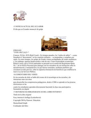 13.NOTICIAACTUAL DEL ECUADOR
El día que en Ecuador amaneció de golpe
FPRIVATE
"TYPE=PICT;ALT="
Caracas, 28 Oct. AVN (Raúl Cazal).- En tiempos pasados, los “ruidos de sables” —como
llamaban al “descontento” en los cuarteles militares— se preparaban y cumplían con
sigilo. En estos tiempos, los golpes de Estado vienen acompañados de ruidos mediáticos
y, sin embargo, agarran desprevenido a más de uno. Como al presidente ecuatoriano
Rafael Correa, que el 30 de septiembre se presentó en el cuartel del Regimiento Quito
No. 1 de la Policía Nacional para dialogar con los miembros de esa institución sobre la
desinformación y manipulación a la que fueron sometidos, mediante panfletos que
circularon en días previos, sobre la supuesta eliminación de beneficios que establecía la
nueva Ley de Servicio Público.
16.COMENTARIO DEL VIDEO
En las escuelas de chile se habla del avance de la tecnologia en las escuelas y de
interactuar unas con otras
para desarrollar las competencias pedagojicas, desde el 2006 se aprende en las pizarras
electronicas en las
cuales los estudiantes aprenden directamente haciendo la clase mas participativa
llamandole era digital
17.REFERENCIAS BIBLIOGRAFICAS DEL LIBRO INTERNET
Titulo de la obra original
Easy internet,4.Auflage (Lackerbaver)
Copyright 200 by Pearson Education
Deutschland Gmph
Cordinador del libro
 