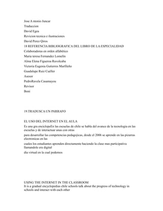 Jose A ntonio Juncar
Traduccion
David Egea
Revicion tecnica e ilustraciones
David Perez Qiros
18 REFERENCIA BIBLIOGRAFICA DEL LIBRO DE LA ESPECIALIDAD
Colaboradoras en orden alfabético
Maria teresa Fernandez Lomelín
Alma Elena Figueroa Ruvolcaba
Victoria Eugenia Gutierres Marfileño
Guadalupe Ruiz Cuéller
Asesor
PedroRavela Casamayou
Revisor
Boni
19.TRADUSCA UN PARRAFO
EL USO DEL INTERNET EN EL AULA
Es una gra enciclopeEn las escuelas de chile se habla del avance de la tecnologia en las
escuelas y de interactuar unas con otras
para desarrollar las competencias pedagojicas, desde el 2006 se aprende en las pizarras
electronicas en las
cuales los estudiantes aprenden directamente haciendo la clase mas participativa
llamandole era digital
dia virtual en la cual podemos
USING THE INTERNET IN THE CLASSROOM
It is a gradual encyclopedias chile schools talk about the progress of technology in
schools and interact with each other
 