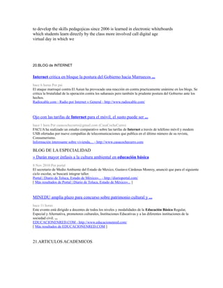 to develop the skills pedagojicas since 2006 is learned in electronic whiteboards
which students learn directly by the class more involved call digital age
virtual day in which we
20.BLOG de INTERNET
Internet critica en bloque la postura del Gobierno hacia Marruecos ...
hace 6 horas Por pai
El ataque marroquí contra El Aaiun ha provocado una reacción en contra practicamente unánime en los blogs. Se
critica la brutalidad de la operación contra los saharauis pero también la prudente postura del Gobierno ante los
hechos.
Radiocable.com - Radio por Internet » General - http://www.radiocable.com/
Ojo con las tarifas de Internet para el móvil, el susto puede ser ...
hace 1 hora Por casacochecurro@gmail.com (CasaCocheCurro)
FACUA ha realizado un estudio comparativo sobre las tarifas de Internet a través de teléfono móvil y modem
USB ofertadas por nueve compañías de telecomunicaciones que publica en el último número de su revista,
Consumerismo.
Información interesante sobre vivienda,... - http://www.casacochecurro.com
BLOG DE LA ESPECIALIDAD
» Darán mayor énfasis a la cultura ambiental en educación básica
8 Nov 2010 Por portal
El secretario de Medio Ambiente del Estado de Mexico, Gustavo Cárdenas Monroy, anunció que para el siguiente
ciclo escolar, se buscará integrar taller.
Portal | Diario de Toluca, Estado de México»... - http://diarioportal.com/
[ Más resultados de Portal | Diario de Toluca, Estado de México»... ]
MINEDU amplía plazo para concurso sobre patrimonio cultural y ...
hace 11 horas
Este evento está dirigido a docentes de todos los niveles y modalidades de la Educación Básica Regular,
Especial y Alternativa, promotores culturales, Instituciones Educativas y a las diferentes instituciones de la
sociedad civil. ...
EDUCACIONENRED.COM - http://www.educacionenred.com/
[ Más resultados de EDUCACIONENRED.COM ]
21.ARTICULOS ACADEMICOS
 