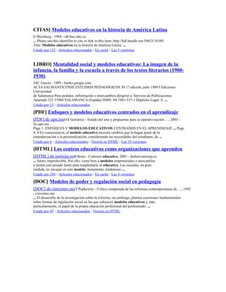 CITAS] Modelos educativos en la historia de América Latina
G Weinberg - 1984 - idl-bnc.idrc.ca
... Please use this identifier to cite or link to this item: http://hdl.handle.net/10625/16389.
Title: Modelos educativos en la historia de América Latina. ...
Citado por 132 - Artículos relacionados - En caché - Las 5 versiones
LIBRO] Mentalidad social y modelos educativos: La imagen de la
infancia, la familia y la escuela a través de los textos literarios (1900-
1930)
JAC García - 1989 - books.google.com
ACTA SALMANTICENSE ESTUDIOS PEDAGOGICOS 30 1? edición, julio 1989 İ Ediciones
Universidad
de Salamanca Para pedidos, información e intercambios dirigirse a: Servicio de Publicaciones
Apartado 325 37080 SALAMANCA (España) ISBN: 84-7481-537-1 Depósito Legal: S. ...
Citado por 13 - Artículos relacionados
[PDF] Enfoques y modelos educativos centrados en el aprendizaje
[PDF] de upn.mxOÁ Gutiérrez - Estado del arte y propuestas para su operativización …, 2003 -
lie.upn.mx
Page 1. ENFOQUES Y MODELOS EDUCATIVOS CENTRADOS EN ELAPRENDIZAJE ... Page
4. 4 En consecuencia, el modelo educativo necesita cambios que le hagan pasar de la
estandarización a la personalización, considerando las necesidades del estudiante, de ...
Citado por 6 - Artículos relacionados - Versión en HTML - Las 19 versiones
[HTML] Los centros educativos como organizaciones que aprenden
[HTML] de unirioja.esB Botía - Contexto educativo, 2001 - dialnet.unirioja.es
... futuro impredecible. Por ello, viene bien a modelos empresariales o mercantiles
y tienen este pesado lastre para trasplantarlo al educativo. Las escuelas, en gran
medida, no encajan en este modelo. Justamente, tendencias ...
Citado por 250 - Artículos relacionados - En caché - Las 4 versiones
[DOC] Modelos de poder y regulación social en pedagogía
[DOC] de cinvestav.mxT Popkewitz - Crítica comparada de las reformas contemporáneas de …, 1992
- cinvestav.mx
... El desarrollo de la investigación sobre la reforma, sin embargo, plantea cuestiones fundamentales
sobre formas de regulación social en las que subyacen modelos educativos y, más
particularmente, el papel de la propia educación profesional del profesorado. ...
Citado por 45 - Artículos relacionados - Versión en HTML
 