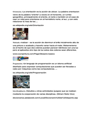 Orientacion.-La orientación es la acción de ubicar. La palabra orientacion
viene de la palabra "oriente" a veces en el horizonte, un rumbo
geográfico, principalmente el oriente, el norte o también en el caso de
usar un reloj para orientarse en el hemisferio norte, el sur, y con esto
relacionar la rosa de los ...
es.wikipedia.org/wiki/Orientación
Matizado.-matizar - es la acción de disminuir el brillo inicialmente alto de
una pintura o acabado y hacerlo variar hacia el mate. Metamerismo:
es el hecho de que dos colores puedan parecer idénticos con una luz
pero al aplicarlos otro tipo de luz estos dos colores sean diferentes.
www.europintura.com/Page/Glosario-basico
Progamacion.-Un lenguaje de programación es un idioma artificial
diseñado para expresar computaciones que pueden ser llevadas a
cabo por máquinas como las computadoras. ...
es.wikipedia.org/wiki/Programación
Interdisciplinario.-Estudios u otras actividades (juegos) que se realizan
mediante la cooperación de varias disciplinas. (Miriam Nieto Vico)
diccionarios.astalaweb.com/Local/Diccionario%20de%20deporte.asp
 