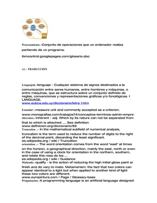 Procesamiento.-Conjunto de operaciones que un ordenador realiza
partiendo de un programa.
ibmcontrol.googlepages.com/glosario.doc
12.- TRADUCCION
Lenguajes.-lenguaje - Cualquier sistema de signos destinados a la
comunicación entre seres humanos, entre hombres y máquinas, o
entre máquinas, que se estructura sobre un conjunto definido de
reglas, convenciones y representaciones gráficas y/o fonológicas. I
LANGUAGE.
www.eubca.edu.uy/diccionario/letra_l.htm
Estandar.-measure unit and commonly accepted as a criterion.
www.monografias.com/trabajos74/conceptos-terminos-admin-empre
nherentes.-inherent - adj. Which by its nature can not be separated from
that to which is attached .... See definition
www.definicion.org/diccionario/69
Truncation .- In the mathematical subfield of numerical analysis,
truncation is the term used to reduce the number of digits to the right
of the decimal point, discarding the least significant.
es.wikipedia.org / wiki / Truncation
orientation .- The word orientation comes from the word "east" at times
on the horizon, a geographical direction, mainly the east, north or even
in the case of using a clock for orientation in the northern, southern,
and relate this rosa de los ...
es.wikipedia.org / wiki / Guidance
Matizado.-qualify - is the action of reducing the high initial gloss paint or
finish and do vary to mate. Metamerism: the fact that two colors can
appear identical to a light but when applied to another kind of light
these two colors are different.
www.europintura.com / Page / Glossary-base
.-Progamacion A programming language is an artificial language designed
 