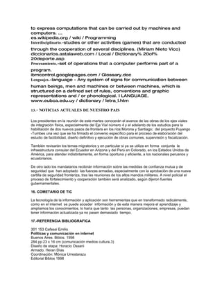 to express computations that can be carried out by machines and
computers. ...
es.wikipedia.org / wiki / Programming
.-Interdisciplinario studies or other activities (games) that are conducted
through the cooperation of several disciplines. (Miriam Nieto Vico)
diccionarios.astalaweb.com / Local / Dictionary% 20of%
20deporte.asp
Procesamiento.-set of operations that a computer performs part of a
program.
ibmcontrol.googlepages.com / Glossary.doc
Lenguajes.-language - Any system of signs for communication between
human beings, men and machines or between machines, which is
structured on a defined set of rules, conventions and graphic
representations and / or phonological. I LANGUAGE.
www.eubca.edu.uy / dictionary / letra_l.htm
13.- NOTICIAS ACTUALES DE NUESTRO PAIS
Los presidentes en la reunión de este martes conocerán el avance de las obras de los ejes viales
de integración física, especialmente del Eje Vial número 4 y el adelanto de los estudios para la
habilitación de dos nuevos pasos de frontera en los ríos Morona y Santiago; del proyecto Puyango
-Tumbes una vez que se ha firmado el convenio específico para el proceso de elaboración del
estudio de factibilidad, diseño definitivo y ejecución de obras comunes, supervisión y fiscalización.
También revisarán los temas migratorios y en particular si ya se utiliza en forma conjunta la
infraestructura consular del Ecuador en Arizona y del Perú en Colorado, en los Estados Unidos de
América, para atender indistintamente, en forma oportuna y eficiente, a los nacionales peruanos y
ecuatorianos.
De otro lado los mandatarios recibirán información sobre las medidas de confianza mutua y de
seguridad que han adoptado las fuerzas armadas, especialmente con la aprobación de una nueva
cartilla de seguridad fronteriza, tras las reuniones de los altos mandos militares. A nivel policial el
proceso de fortalecimiento y cooperación también será analizado, según dijeron fuentes
gubernamentales.
16. COMETARIO DE TIC
La tecnología de la información y aplicación son herramientas que en transformado radicalmente,
como en el internet se puede acceder información y de esta manera mejora el aprendizaje y
ampliamos los conocimientos, lo haría que tanto las personas, organizaciones, empresas, puedan
tener información actualizada ya no pasen demasiado tiempo.
17.-REFERENCIA BIBLIOGRAFICA
301 153 Cafassi Emilio
Políticas y comunicación en internet
Buenos Aires. Biblos. 1998
284 pp:23 x 16 cm (comunicación medios cultura.3)
Diseño de etapa: Horacio Ossani
Armado. Heran Días
Coordinación: Mónica Urrestarazu
Editorial Biblos 1998
 