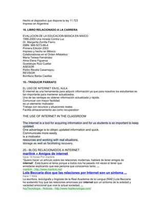 Hecho el dispositivo que dispone la ley 11.723
Impreso en Argentina
18. LIBRO RELACIONADO A LA CARRERA
EVALUCION DE LA EDUCACION BASICA EN MXICO
1990-2000 Una mirada Contra Luz
Dr. Margarita Zorrilla Fierro
ISBN. 968-5073-86-4
Primera Edición 2003
Impreso y hecho en México
Colaboradoras en el Orden Alfabético
María Teresa Fernández
Alma Elena Figueroa
Guadalupe Ruiz Cuéllar
ASESOR
Pedro Revela Casamayou
REVISOR
Bonifacio Barba Casillas
19.- TRADUCIR PARRAFO
EL USO DE INTERNET EN EL AULA
El internet es una herramienta para adquirir información ya que para nosotros los estudiantes es
tan importante para mantener actualizados.
Una de las ventajas es obtener información actualizada y rápida.
Comunicar con mayor facilidad.
es un elemento motivador
Trabaja con recursos y situaciones reales.
Facilita almacenamiento asi como recuperation
THE USE OF INTERNET IN THE CLASSROOM
The Internet is a tool for acquiring information and for us students is so important to keep
updated.
One advantage is to obtain updated information and quick.
Communicate more easily.
is a motivator
resources and working with real situations.
storage as well as facilitating recovery.
20.- BLOG RELACIONADOS A INTERNET
marilink » Amigos de internet
hace 14 horas Por marilink
“Quiero hacer un artículo sobre las relaciones modernas, hablaré de tener amigos de
internet”. Está bueno el tema porque a todos nos ha pasado mil veces el tener que
enredarse explicando que esa persona que conocemos tanto, ...
marilink - http://www.marilink.net/
Lola Beccaría dice que las relaciones por Internet son un síntoma ...
hace 1 hora
La escritora, lexicógrafa y lingüista de la Real Academia de la Lengua (RAE) Lola Beccaría
ha sostenido hoy que las relaciones amorosas por internet son un síntoma de la soledad y
vaciedad emocional que vive la actual sociedad, ...
hoyTecnología - Noticias - http://www.hoytecnologia.com/
 