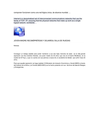 componen funcionen como una red lógica única, de alcance mundial. ...
Internet is a decentralized set of interconnected communications networks that use the
family of TCP / IP, ensuring that the physical networks that make up work as a single
logical network, worldwide. ..
JOVEN MADRE RECIBIÓPRÓTESIS Y DEJARÁSU SILLA DE RUEDAS
Noticias
Conseguir un trabajo estable para poder mantener a sus dos hijas menores de edad, es la más grande
aspiración de Ana Carolina Heredia, una joven madre de 25 años que vive en el barrio Miraflores, en la
ciudad de El Puyo, y que no cuenta con sus piernas a causa de un accidente de tránsito que sufrió hace 20
años.
Para que aquella aspiración se haga realidad, El Ministerio de Inclusión Económica y Social (MIES) a través
del Instituto de la Niñez y la Familia (MIES-INFA) se ha hecho presente con sus técnicos del área de Riesgos
y Emergencias.
LEER MÁS:
 