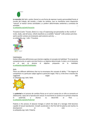 La vocación (del latín: vocāre; llamar) es una forma de expresar nuestra personalidad frente al
mundo del trabajo, del estudio, y todos los ámbitos, que se manifiesta como disposición
"natural" al realizar ciertas actividades y a preferir determinados ambientes y contextos de
actividad. ...
es.wikipedia.org/wiki/Vocación
Vocation (Latin: Vocare; draw) is a way of expressing our personality to the world of
work, study, and all areas, which manifests as available "natural" with certain activities
and to prefer certain environments and contexts activity. ...
es.wikipedia.org / wiki / Vocation
Habilidades
Existen diferentes definiciones que intentan englobar el concepto de habilidad: *Es el grado de
competencia de un sujeto concreto frente a un objetivo determinado. Es decir, en el momento
en el que se alcanza el objetivo propuesto en la habilidad.
es.wikipedia.org/wiki/Habilidades
Skills
There are different definitions that try to encompass the concept of ability: * The degree of
competition in a particular subject against a particular target. That is, in the time it reaches the
suggested target skill.
es.wikipedia.org / wiki / Skills
La pubertad es el proceso de cambios físicos en el cual el cuerpo de un niño se convierte en
adolescente, capaz de la reproducción sexual. El crecimiento se acelera en la primera mitad de
la pubertad, y alcanza su desarrollo al final. ...
es.wikipedia.org/wiki/Pubertad
Puberty is the process of physical changes in which the body of a teenage child becomes
capable of sexual reproduction. Growth accelerates in the first half of puberty and reaches its
development at the end. ...
es.wikipedia.org / wiki / Puberty
 