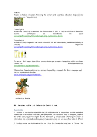 Tertiary
Relates to higher education, following the primary and secondary education (high school).
www.riaces.net / glosariot.html
Cronológicas
Manera de computar los tiempos. La numismática es para la ciencia histórica un elemento
auxiliar cronológico de importancia sin igual.
www.angelfire.com/wy/elmonetario/glosario_numismatico_1.htm
Chronological
Manner of computing time. The coin is for historical science an auxiliary element chronological
uniquely important.
www.angelfire.com/wy/elmonetario/glosario_numismatico_1.htm
Encauzar: Abrir cauce dirección a una corriente por un cauce. Encaminar, dirigir por buen
camino un asuntoVerdefinición.
www.definicion.org/diccionario/61
Channeling: Opening address to a stream channel by a channel. To direct, manage and
track a asuntoVerdefinición.
www.definicion.org/diccionario/61
13.- Noticia Actual
El Librobús visita… el Palacio de Bellas Artes
Descripción
El Librobús es un camión expandible de 6.5 toneladas que se transforma en una verdadera
librería con un acervo de hasta de 4,000 ejemplares, con capacidad para 10 personas, además
de contar con proyección digital de alta definición y conectividad satelital para acceso a
Internet de alta velocidad desde cualquier lugar; contando con una superficie total de 27 m2.
El Librobús ofrece los siguientes productos: Libros del Consejo Nacional para la Cultura y las
 
