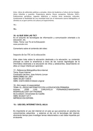Artes. Libros de editoriales públicas y privadas. Libros de Academia y Cultura de los Estados.
Libros infantiles y juveniles. Preparatoria abierta. Discos compactos. Películas, DVD´s.
Publicaciones periódicas. Juguetes didácticos y muchos otros productos culturales.
Combinando la flexibilidad de una movilidad total con el interesante acervo bibliográfico, el
Librobús es un gran camino a la cultura y el esparcimiento.
14.-
15.-
16.- b) QUE SON LAS TIC?
Es el conjunto de tecnologías de información y comunicación orientado a la
educación, etc.
Video -Tema: Las Tic en la Educación
www.youtube.com
Comentario sobre el contenido del video:
Impacto de las TIC en la educación
Este video trata sobre la educación destinada a la educación, su contenido
principal es sobre la enseñanza a travz de las nuevas tegnologias de la
informática destinada a la educación de niños y adolecentes, desarrolando en
ellos un mayor interés por aprender.
17.- Referencia Bibliográfica libro-internet
Tema: Eaysi Internet
Cordinador del libro: Jose Antonio Juncar
MARCOMBO SA .2001
ISBN: 84-267-1300-9
ISBN: 3-8272-5840-5 Edisión original
18.- libro según mi especialidad.
TEMA: EL JUEGO MATEMATICO EN LA EDUCACION PRIMARIA
Autores: JOSE LUIS CARLAVILLA FERNANDEZ-MARGARITA
RODRIGUEZ.2001-247 PAGINAS.
De la edisión- Universidad de Castilla
ISBN: 84-8427-127-7
IMPRESO EN ESPAÑA
19.- USO DEL INTERNET EN EL AULA
Es importante el uso del internet en el aula ya que ponemos en practica los
conocimientos adquiridos y estamos al dia con la tecnologia del internet,
ahorrando tiempo para investigar temas relacionados a cad clase impartida por
el docente.
 