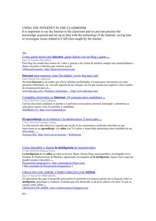 USING THE INTERNET IN THE CLASSROOM
It is important to use the Internet in the classroom and we put into practice the
knowledge acquired and are up to date with the technology of the Internet, saving time
to investigate issues related to CAD class taught by the teacher.
20.-
Como ganar dinero por internet, ganar dinero con un blog y ganar ...
hace 23 minutos Por admin
Este blog fue creado hace menos de 2 años y gracias a las visitas de nuestros amigos siue actualizándose a
diario con posts o artículos que creemos son de.
LaNuevaEconomía - http://lanuevaeconomia.com/
Internet para menores estas Navidades | www.faq-mac.com
hace 9 horas Por redaccion
Sin duda Internet es un medio que ofrece infinitas posibilidades. Comunicarse, interactuar con otras
personas, informarse, etc. son sólo algunas de las ventajas con las que cuenta con respecto a otros medios
de comunicación pero al ...
www.faq-mac.com - Noticias y tecnología... - http://www.faq-mac.com/
Campañas electorales en Internet: 10 consejos para candidatos ...
7 Nov 2010 Por César Calderón
Con las elecciones catalanas en puertas y la próxima convocatoria electoral municipal y autonómica a
unos pocos meses vista, los partidos y candidatos.
NetoRatón 3.0 - http://www.netoraton.es/
El aprendizaje en la infancia y la adolescencia. Claves para ...
2 Nov 2010 Por Cristina Calleja
La intervención más efectiva es aquella que incide en los mecanismos cerebrales más básicos que
intervienen en un aprendizaje. Los niños con TA sufren y tienen baja autoestima como resultado de sus
dificultades. ...
Noticias OEI - http://www.oei.es/noticias/ - Referencias
Cómo descubrir y alentar la inteligencia de nuestros hijos
27 Oct 2010 Por Manuel Gross
La inteligencia de los niños no cabe en un test. Mario Alonso Puig, neurocientífico, investigador en el
Instituto de Neurociencias de Madrid y apasionado investigador de la inteligencia, expuso claves que nos
pueden ayudar a descubrir, ...
Pensamiento Imaginactivo - http://manuelgross.bligoo.com/
[ Más resultados de Pensamiento Imaginactivo ]
CRIALOS CON AMOR: COMO CRECEN LOS NIÑOS
hace 11 horas Por MHU BLOG
El especialista dice que el desarrollo psicomotriz le permitirá a la mamá realizar una evaluación sobre su
inteligencia, psicología y conducta. Comenta que este desarrollo se da de la cabeza a los pies “lo que se
conoce como céfalo ...
CRIALOS CON AMOR - http://crialosconamor.blogspot.com/
21.-
 