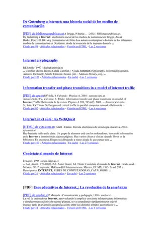 De Gutenberg a internet: una historia social de los medios de
comunicación
[PDF] de bibliotecaspublicas.esA Briggs, P Burke… - 2002 - bibliotecaspublicas.es
De Gutenberg a Internet: una historia social de los medios de comunicación Briggs, Asa &
Burke, Peter 316 BRI deg Comentarios del libro Los autores contemplan la historia de los diferentes
medios de comunicación en Occidente, desde la invención de la imprenta hasta la ...
Citado por 98 - Artículos relacionados - Versión en HTML - Las 2 versiones
Internet cryptography
RE Smith - 1997 - dialnet.unirioja.es
... Cambiar idioma Idioma Català Cambiar. | Ayuda. Internet cryptography. Información general.
Autores: Richard E. Smith; Editores: Boston [etc. : Addison-Wesley, cop. ...
Citado por 101 - Artículos relacionados - En caché - Las 3 versiones
Information transfer and phase transitions in a model of internet traffic
[PDF] de upc.esRV Solé, S Valverde - Physica A, 2001 - sarasate.upc.es
Autores:Solé, RV, Valverde, S. Título: Information transfer and phase transitions in a model of
Internet Traffic Referencia de la revista: Physica A 289, 595-605, 2001. ... Autores:Valverde,
S., Solé, RV Título: Self-organized critical traffic in parallel computer networks Referencia ...
Citado por 92 - Artículos relacionados - Versión en HTML - Las 6 versiones
Internet en el aula: las WebQuest
[HTML] de cyta.com.arJ Adell - Edutec. Revista electrónica de tecnología educativa, 2004 -
cyta.com.ar
Hay bastante ruido en la clase. Un grupo de alumnos está con los ordenadores, buscando información
en la Internet e imprimiendo algunas páginas. Hay varios chicos y chicas ojeando libros en la
biblioteca. En una mesa, Diego está dibujando a mano alzada lo que parece una ...
Citado por 100 - Artículos relacionados - En caché - Las 27 versiones
Conéctate al mundo de Internet
E Karol - 1995 - orton.catie.ac.cr
... Aut. Analit.: 970-10-0637-2. Autor: Karol, Ed. Título: Conéctate al mundo de Internet. Grado acad.:
México, DF. P.imprenta: McGraw-Hill Interamericana. México, DF MX. 1995. 2a ed. 597 p.
Descriptores: INTERNET; REDES DE COMPUTADORAS; CATALOGOS. ...
Citado por 31 - Artículos relacionados - En caché - Las 2 versiones
[PDF] Usos educativos de Internet.¿ La revolución de la enseñanza
[PDF] de uneduc.clP Marquès - Comunicación y pedagogía, 1998 - uneduc.cl
La red de ordenadores Internet, aprovechando la amplia y creciente infraestructura informática
y de telecomunicaciones de nuestro planeta, se va extendiendo rápidamente por todo el
mundo, tanto en extensiόn geográfica como entre sus distintos estratos econόmicos y ...
Citado por 34 - Artículos relacionados - Versión en HTML - Las 6 versiones
 