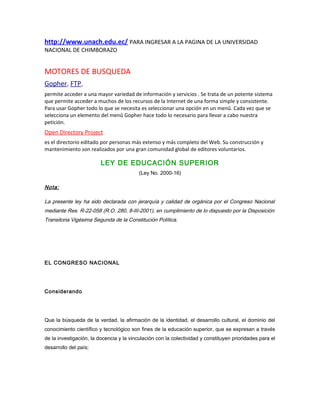 http://www.unach.edu.ec/ PARA INGRESAR A LA PAGINA DE LA UNIVERSIDAD
NACIONAL DE CHIMBORAZO
MOTORES DE BUSQUEDA
Gopher, FTP,
permite acceder a una mayor variedad de información y servicios . Se trata de un potente sistema
que permite acceder a muchos de los recursos de la Internet de una forma simple y consistente.
Para usar Gopher todo lo que se necesita es seleccionar una opción en un menû. Cada vez que se
selecciona un elemento del menû Gopher hace todo lo necesario para llevar a cabo nuestra
petición.
Open Directory Project
es el directorio editado por personas más extenso y más completo del Web. Su construcción y
mantenimiento son realizados por una gran comunidad global de editores voluntarios.
LEY DE EDUCACIÓN SUPERIOR
(Ley No. 2000-16)
Nota:
La presente ley ha sido declarada con jerarquía y calidad de orgánica por el Congreso Nacional
mediante Res. R-22-058 (R.O. 280, 8-III-2001), en cumplimiento de lo dispuesto por la Disposición
Transitoria Vigésima Segunda de la Constitución Política.
EL CONGRESO NACIONAL
Considerando
Que la búsqueda de la verdad, la afirmación de la identidad, el desarrollo cultural, el dominio del
conocimiento científico y tecnológico son fines de la educación superior, que se expresan a través
de la investigación, la docencia y la vinculación con la colectividad y constituyen prioridades para el
desarrollo del país;
 