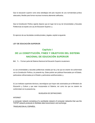 Que la educación superior como área estratégica del país requiere de una normatividad jurídica
adecuada y flexible para formar recursos humanos altamente calificados;
Que la Constitución Política vigente dispone que en lugar de la Ley de Universidades y Escuelas
Politécnicas se expida una Ley de Educación Superior; y,
En ejercicio de sus facultades constitucionales y legales, expide la siguiente:
LEY DE EDUCACIÓN SUPERIOR
Capítulo I
DE LA CONSTITUCIÓN, FINES Y OBJETIVOS DEL SISTEMA
NACIONAL DE EDUCACIÓN SUPERIOR
Art. 1.- Forman parte del Sistema Nacional de Educación Superior ecuatoriano:
a) Las universidades y escuelas politécnicas creadas por ley y las que se crearen de conformidad
con la Constitución Política y la presente ley. Estas podrán ser públicas financiadas por el Estado,
particulares cofinanciadas por el Estado y particulares autofinanciadas; y,
b) Los institutos superiores técnicos y tecnológicos que hayan sido autorizados por el Ministerio de
Educación y Cultura y que sean incorporados al Sistema, así como los que se crearen de
conformidad con la presente ley.
BUSQUEDA DE DEFINICIONES
INTERNET
a computer network consisting of a worldwide network of computer networks that use the
TCP/IP network protocols to facilitate data transmission and exchange.
TRADUNCION AL ESPAÑOL
 