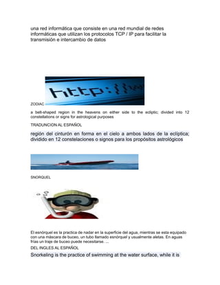 una red informática que consiste en una red mundial de redes
informáticas que utilizan los protocolos TCP / IP para facilitar la
transmisión e intercambio de datos
ZODIAC
a belt-shaped region in the heavens on either side to the ecliptic; divided into 12
constellations or signs for astrological purposes
TRADUNCION AL ESPAÑOL
región del cinturón en forma en el cielo a ambos lados de la eclíptica;
dividido en 12 constelaciones o signos para los propósitos astrológicos
SNORQUEL
El esnórquel es la practica de nadar en la superficie del agua, mientras se esta equipado
con una máscara de buceo, un tubo llamado esnórquel y usualmente aletas. En aguas
frías un traje de buceo puede necesitarse. ...
DEL INGLES AL ESPAÑOL
Snorkeling is the practice of swimming at the water surface, while it is
 