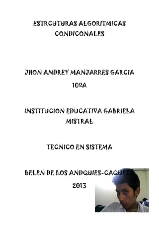 ESTRCUTURAS ALGORITMICAS
CONDICONALES
JHON ANDREY MANJARRES GARCIA
10ºA
INSTITUCION EDUCATIVA GABRIELA
MISTRAL
TECNICO EN SISTEMA
BELEN DE LOS ANDQUIES-CAQUETA
2013
 