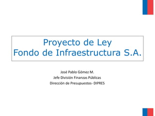 Proyecto de Ley
Fondo de Infraestructura S.A.
José Pablo Gómez M.
Jefe División Finanzas Públicas
Dirección de Presupuestos- DIPRES
 