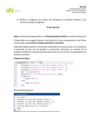 MATLAB 
Ing. Edward Alberto Ropero 
Magister en Gestión, Aplicación y 
Desarrollo de Software 
3. Realice un programa que solicite una temperatura en grados Farenheit, y los convierta a grados centígrados 
ºC=(ºF-32)*5/9 
Nota: La fecha de entrega del taller es el 24 de Noviembre de 2014, misma fecha del parcial 
El taller debe ser entregado impreso al principio de la clase correspondiente a las fechas mencionadas, no se reciben entregas posteriores a esta fecha 
Cada punto debe presentar la información contenida en la ventana script, y el resultado de la aplicación de este con un ejemplo. A continuación demuestro un ejemplo con el programa realizado en clase del promedio de las notas y de la función correspondiente a la ecuación cuadrática 
Programa de Notas 
Resultado del programa: 
 