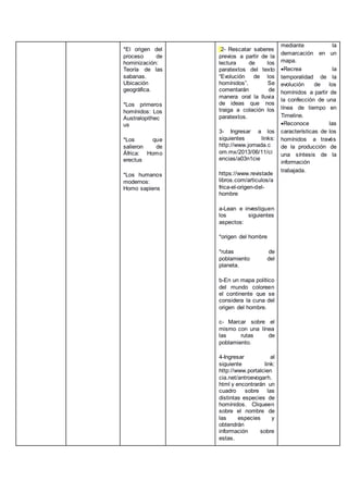 *El origen del
proceso de
hominización:
Teoría de las
sabanas.
Ubicación
geográfica.
*Los primeros
homínidos: Los
Australopithec
us
*Los que
salieron de
África: Homo
erectus
*Los humanos
modernos:
Homo sapiens
2- Rescatar saberes
previos a partir de la
lectura de los
paratextos del texto
“Evolución de los
homínidos”. Se
comentarán de
manera oral la lluvia
de ideas que nos
traiga a colación los
paratextos.
3- Ingresar a los
siguientes links:
http://www.jornada.c
om.mx/2013/06/11/ci
encias/a03n1cie
https://www.revistade
libros.com/articulos/a
frica-el-origen-del-
hombre
a-Lean e investiguen
los siguientes
aspectos:
*origen del hombre
*rutas de
poblamiento del
planeta.
b-En un mapa político
del mundo coloreen
el continente que se
considera la cuna del
origen del hombre.
c- Marcar sobre el
mismo con una línea
las rutas de
poblamiento.
4-Ingresar al
siguiente link:
http://www.portalcien
cia.net/antroevogarh.
html y encontrarán un
cuadro sobre las
distintas especies de
homínidos. Cliqueen
sobre el nombre de
las especies y
obtendrán
información sobre
estas.
mediante la
demarcación en un
mapa.
Recrea la
temporalidad de la
evolución de los
homínidos a partir de
la confección de una
línea de tiempo en
Timeline.
Reconoce las
características de los
homínidos a través
de la producción de
una síntesis de la
información
trabajada.
 