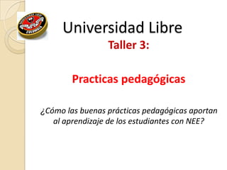 Universidad Libre
Taller 3:
Practicas pedagógicas
¿Cómo las buenas prácticas pedagógicas aportan
al aprendizaje de los estudiantes con NEE?
 