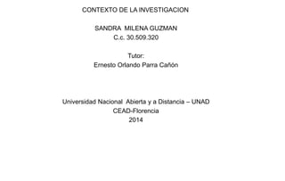 CONTEXTO DE LA INVESTIGACION
SANDRA MILENA GUZMAN
C.c. 30.509.320
Tutor:
Ernesto Orlando Parra Cañón
Universidad Nacional Abierta y a Distancia – UNAD
CEAD-Florencia
2014
 