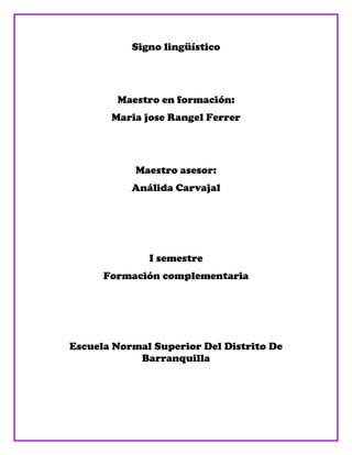 Signo lingüístico




        Maestro en formación:
       Maria jose Rangel Ferrer




            Maestro asesor:
           Análida Carvajal




              I semestre
      Formación complementaria




Escuela Normal Superior Del Distrito De
            Barranquilla
 