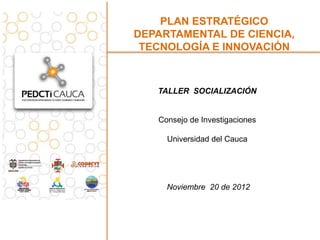 PLAN ESTRATÉGICO
DEPARTAMENTAL DE CIENCIA,
 TECNOLOGÍA E INNOVACIÓN



   TALLER SOCIALIZACIÓN


   Consejo de Investigaciones

     Universidad del Cauca




     Noviembre 20 de 2012
 
