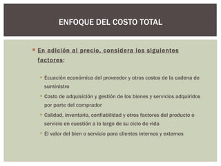 En adición al precio, considera los siguientes factores : Ecuación económica del proveedor y otros costos de la cadena de suministro Costo de adquisición y gestión de los bienes y servicios adquiridos por parte del comprador Calidad, inventario, confiabilidad y otros factores del producto o servicio en cuestión a lo largo de su ciclo de vida El valor del bien o servicio para clientes internos y externos ENFOQUE DEL COSTO TOTAL 