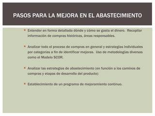Entender en forma detallada dónde y cómo se gasta el dinero.  Recopilar información de compras históricas, áreas responsables. Analizar todo el proceso de compras en general y estrategias individuales por categorías a fin de identificar mejoras.  Uso de metodologías diversas como el Modelo SCOR. Analizar las estrategias de abastecimiento (en función a los caminos de compras y etapas de desarrollo del producto) Establecimiento de un programa de mejoramiento continuo. PASOS PARA LA MEJORA EN EL ABASTECIMIENTO 