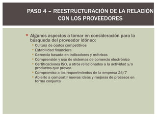 Algunos aspectos a tomar en consideración para la búsqueda del proveedor idóneo: Cultura de costos competitivos  Estabilidad financiera  Gerencia basada en indicadores y métricas  Comprensión y uso de sistemas de comercio electrónico  Certificaciones ISO, u otros relacionados a la actividad y/o productos que provea.  Compromiso a los requerimientos de la empresa 24/7  Abierto a compartir nuevas ideas y mejoras de procesos en forma conjunta  PASO 4 – REESTRUCTURACIÓN DE LA RELACIÓN CON LOS PROVEEDORES 