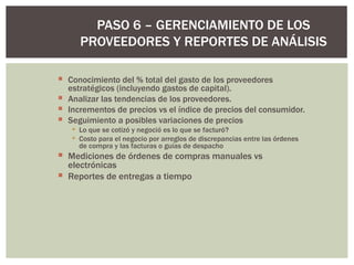 Conocimiento del % total del gasto de los proveedores estratégicos (incluyendo gastos de capital).  Analizar las tendencias de los proveedores. Incrementos de precios vs el índice de precios del consumidor. Seguimiento a posibles variaciones de precios  Lo que se cotizó y negoció es lo que se facturó? Costo para el negocio por arreglos de discrepancias entre las órdenes de compra y las facturas o guías de despacho Mediciones de órdenes de compras manuales vs electrónicas Reportes de entregas a tiempo  PASO 6 – GERENCIAMIENTO DE LOS PROVEEDORES Y REPORTES DE ANÁLISIS 