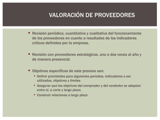 Revisión periódica, cuantitativa y cualitativa del funcionamiento de los proveedores en cuanto a resultados de los indicadores críticos definidos por la empresa. Revisión con proveedores estratégicos, uno o dos veces al año y de manera presencial. Objetivos específicos de este proceso son: Definir prioridades para siguientes períodos, indicadores a ser utilizados, objetivos y límites Asegurar que los objetivos del comprador y del vendedor se adaptan entre sí, a corto y largo plazo. Construir relaciones a largo plazo VALORACIÓN DE PROVEEDORES 