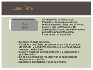 Corresponde al tiempo que transcurre desde que el cliente realiza el pedido hasta que el mismo llegue a sus instalaciones. Se tomarán datos tanto en lo referente a productos nacionales como importados por separado Medidos en días promedio Considera Lead time del proveedor (arribo al almacén de tránsito) y Lead time del cliente o interno (arribo al almacén de destino) Excluye orden de compra urgentes y programadas o post-fechadas. Es el ciclo normal de reorden y no la capacidad de  respuesta a un pedido Considera días hábiles y días calendario LEAD TIME Lead Time  