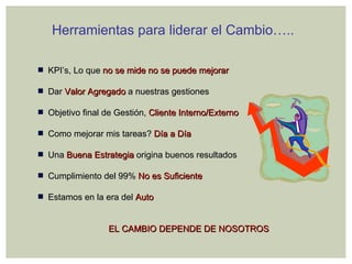 Herramientas para liderar el Cambio….. KPI’s, Lo que   no se mide no se puede mejorar Dar   Valor Agregado   a nuestras gestiones Objetivo final de Gestión,   Cliente Interno/Externo Como mejorar mis tareas?   Día a Día Una  Buena Estrategia   origina buenos resultados Cumplimiento del 99%   No es Suficiente Estamos en la era del   Auto EL CAMBIO DEPENDE DE NOSOTROS 