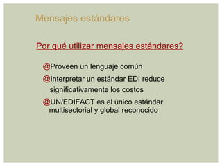 Proveen un lenguaje común Interpretar un estándar EDI reduce significativamente los costos UN/EDIFACT es el único estándar multisectorial y global reconocido Por qué utilizar mensajes estándares? Mensajes estándares  