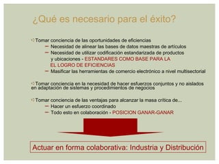 ¿Qué es necesario para el éxito? Tomar conciencia de las oportunidades de eficiencias  Necesidad de alinear las bases de datos maestras de artículos Necesidad de utilizar codificación estandarizada de productos   y ubicaciones -  ESTANDARES COMO BASE PARA LA EL LOGRO DE EFICIENCIAS Masificar las herramientas de comercio electrónico a nivel multisectorial Tomar conciencia en la necesidad de hacer esfuerzos conjuntos y no aislados en adaptación de sistemas y procedimientos de negocios Tomar conciencia de las ventajas para alcanzar la masa crítica de... Hacer un esfuerzo coordinado Todo esto en colaboración -  POSICION GANAR-GANAR Actuar en forma colaborativa: Industria y Distribución 