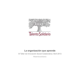 La organización que aprende
III Taller de Innovación Social Colaborativa- Abril 2013
                   #talentosolidario
 