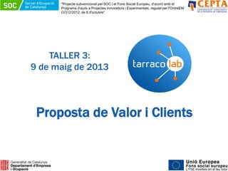 TALLER 3:
9 de maig de 2013
Proposta de Valor i Clients
"Projecte subvencionat pel SOC i el Fons Social Europeu, d'acord amb el
Programa d'ajuts a Projectes Innovadors i Experimentals, regulat per l'OrdreEM
O/312/2012, de 8 d'octubre"
 